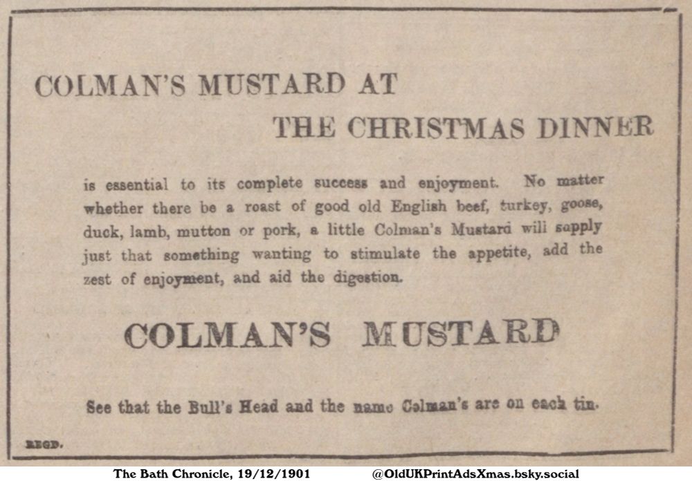 This advert promotes the consumption of mustard at a Christmas dinner. It claims that it adds enjoyment and aids digestion to the feast that includes roasted beef, turkey, goose, duck, lamb, mutton and pork.

COLMAN'S MUSTARD AT THE CHRISTMAS DINNER

is essential to its complete success and enjoyment. No matter
whether there be a roast of good old English beef, turkey, goose,
duck, lamb, mutton or pork, a little Colman's Mustard will sapply
just that something wanting to stimulate the appetite, add the
zest of enjoyment, and aid the digestion.
See that the Bull's Head and the name Colman's are on each tin.
REGD.