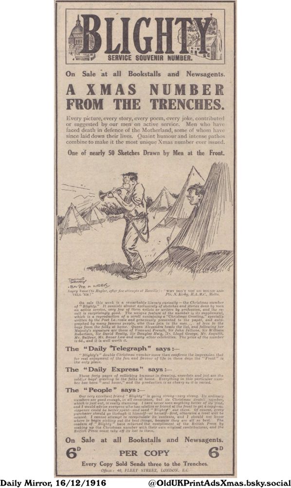 A Christmas souvenir with jokes, poems, stories and sketches done by the men on active service. Featuring a reproduction of a scroll containing a 'Christmas Greeting', specially written by the Poet Laureate and signed by many famous people.

A XMAS NUMBER FROM THE TRENCHES.

Every picture, every story, every poem, every joke, contributed
or suggested by our men on active service. Men who have
faced death in defence of the Motherland, some of whom have
since laid down their lives. Quaint humour and intense pathos
combine to make it the most unique Xmas number ever issued.
One of nearly 50 Sketches Drawn by Men at the Front.
THOMAS
HENRY
•her PTE N. KIRBY
Angry Voice (to Bugler, after fice attempts at Rereille): "WHY DON'T YOU GO ROUND AND
TELL 'EM?"
Pte. N. Kirby, R.A.M.C., Malta.
On sale this week is a remarkable literary curiosity-the Christmas number
of "Blighty." It consists almost exclusively of sketches and stories done by men
on active service, very few of them artists or writers by profession, and the re-
sult is surprisingly good. The unique feature of the number is its supplement,
which is a reproduction of a scroll containing a "Christmas Greeting," specially
written by the Poet Lacreate and generously presented to the paper, and auto-
graphed by many famous people, who thus join in the mes.... of love to the
boys from the folks at home. Queen Alexandra heads the the list, and following her
Majesty's signature are those of of Viscount French, Sir John Jellicoe, Sir William
Robertson, Sir David Beatty, Sir Douglas Haig, Mr. Mr. Lloyd George, Mr. Asquith,
Mr. Balfour, Mr. Bonar Law and many other celebrities. The price of the number
is 6d., and it is well worth it.
The "Daily Telegraph" says:-
"Blighty's" double Christmas number more than confirms the impression that
for real enjoyment of the fun and flavour of life in these days the "Front" is
the only place.
The "Daily Express" says :-
These forty pages of rollicking humour in drawing, anecdote and...