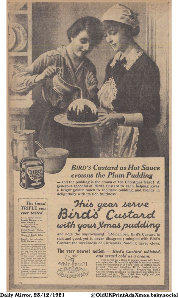 This image is an advertisement promoting the use of custard as a topping for plum pudding during the Christmas season. It also suggests using custard as a substitute for cream.

Bird's Custard as Hot Sauce crowns the Plum Pudding

- and the pudding is the crown of the Christmas feast! A
generous spoonful of Bird's Custard to each helping gives
a bright golden touch to the dark pudding, and, blends in
delightfully with its rich fruitiness.
This year serve
Bird's Custard
with your Xmas pudding
and note the improvement. Remember, Bird's Custard is
rich and good, yet it never disagrees; mingled with Bird's
Custard the sweetness of Christmas Pudding never cloys.
The very newest notion - Bird's Custard whisked,
and served cold as a cream.
This is the very thing to replace cream with fruit,
mincepies, etc. It is simply splendid in tartlets, cream-
horns or everything with which thick or clotted cream
is used. You can transform Bird's Custard into a
lovely rich cream by whisking. Prepare the Bird's
Custard exactly according to directions and allow it to
cool and just set. Then whisk thoroughly and you
have delicious Bird's Custard Cream.

The finest
TRIFLE you
ever tasted.

6 Penny Sponge Cakes.
Ratafia Biscuits - 4 ozs.
Sweet Almonds
(chopped)-2 ozs.
Raspberry Jam
-3 tablespoonfuls.
Double Cream - pint.
Castor Sugar-1 tablespoonful.
Sherry or Raisin Wine
1 wine glass.
Brandy-half a wine glass
Bird's Custard-1 pint.
Cut the Sponge Cakes into slices,
spread each with Jam, and cover
the bottom of a glass dish.
Sprinkle over the Ratafia Biscuits
and soak with the Wine and
Brandy (if preferred, Raspberry
Vinegar sweetened or syrup, may
be used instead). Prepare the
Bird's Custard and pour while
hot into the dish. Sprinkle over
the Chopped Almonds. Beat up
the Cream and Sugar together,
and heap lightly all over the top
of the dish.
Decorate by sprinkling "Hun-
dreds and Thousands" and Silver
Beads and small pieces of glacé
cherries.
C.63