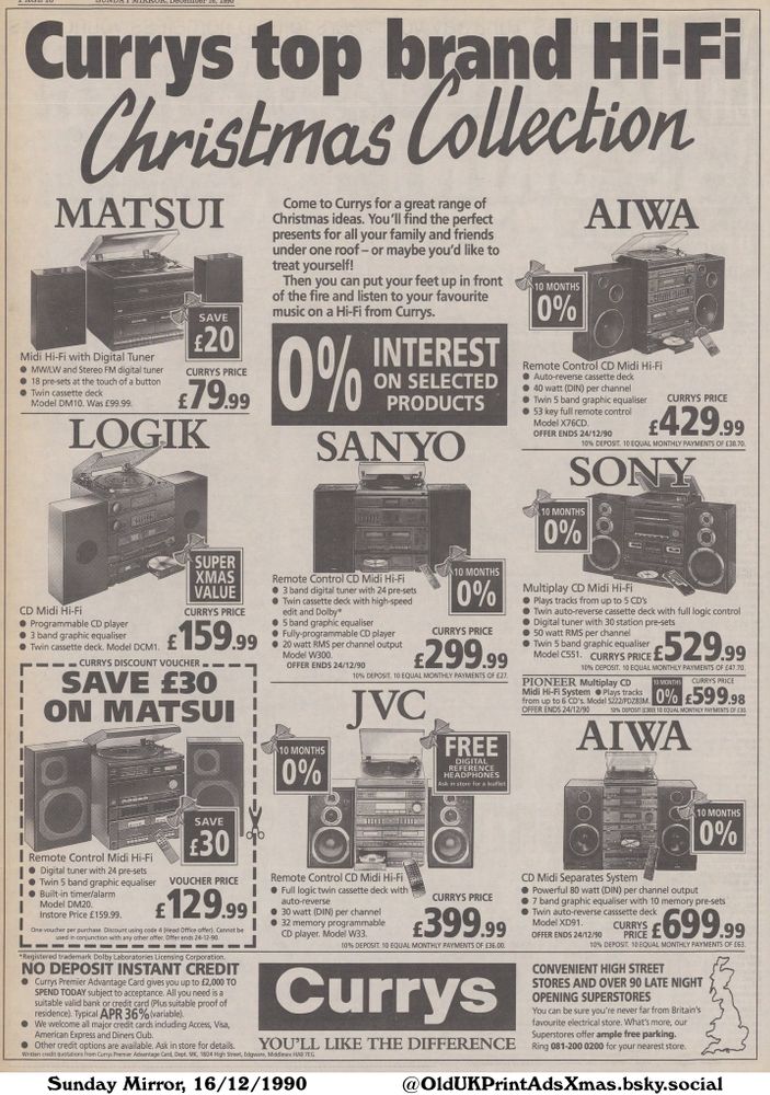A Currys promotional advertisement from 1990 for Hi-Fi systems. Featuring a range of audio equipment from different brands such as Aiwa, Pioneer, Sony, JVC, Matsui and Logik. It highlights a Christmas Collection with special offers, instant credit and free digital reference headphones.

Currys top brand Hi-Fi Christmas Collection

Come to Currys for a great range of
Christmas ideas. You'll find the perfect
presents for all your family and friends
under one roof – or maybe you'd like to
treat yourself!
Then you can put your feet up in front
of the fire and listen to your favourite
music on a Hi-Fi from Currys.
NO DEPOSIT INSTANT CREDIT
• Currys Premier Advantage Card gives you up to £2,000 ΤΟ
SPEND TODAY subject to acceptance. All you need is a
suitable valid bank or credit card (Plus suitable proof of
residence). Typical APR 36% (variable).
• We welcome all major credit cards including Access, Visa,
American Express and Diners Club.
Other credit options are available. Ask in store for details.
Written credit quotations from Currys Premier Advantage Card, Dept. MK, 18/24 High Street, Edgware, Middlesex HA8 7EG.
CONVENIENT HIGH STREET
STORES AND OVER 90 LATE NIGHT
OPENING SUPERSTORES
You can be sure you're never far from Britain's
favourite electrical store. What's more, our
Superstores offer ample free parking.
Ring 081-200 0200 for your nearest store.
*Registered trademark Dolby Laboratories Licensing Corporation.
One voucher per purchase. Discount using code 4 (Head Office offer). Cannot be
used in conjunction with any other offer. Offer ends 24-12-90.
OFFER ENDS 24/12/90
10% DEPOSIT. 10 EQUAL MONTHLY PAYMENTS OF £63.
OFFER ENDS 24/12/90
50% DEPOSIT (£300) 10 EQUAL MONTHLY PAYMENTS OF £30.
Model C551.
CURRYS PRICE E 10% DEPOSIT. 10 EQUAL MONTHLY PAYMENTS OF £47.70.
OFFER ENDS 24/12/90
10% DEPOSIT. 10 EQUAL MONTHLY PAYMENTS OF £27.
OFFER ENDS 24/12/90
10% DEPOSIT. 10 EQUAL MONTHLY PAYMENTS OF £27.
OFFER ENDS 24/12/90
10% DEPOSIT. 10 EQUAL MONTHLY PAYMENTS OF...