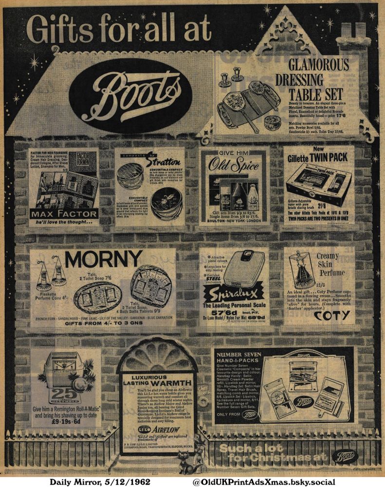 A collection of gift ideas from beauty sets to personal care items to electrical appliances. This advert showcases various products, making it ideal for Christmas.

Gifts for all at Boots

FACTOR FOR MEN FOURSOME
for Immaculate grooming.
Cream Hair Dressing, Deo-
dorant Cologne, After Shave
Lotion, Shampoo for Men.
9/9
convertible
compacts by
Stratton
CONVERTIBLE COMPACT
to hold loose or solid powder
(the changeover can be made
instantly). In real diamond cut
gilt finish with medallion for
initials. 23/6
GIVE HIM
Old Spice
New
Gillette TWIN PACK
TWIN PACK
MAX FACTOR
he'll love the thought...
CONVERTIBLE
COMPACT
to hold loose or solid powder.
Decorated with bird scenes
on a deep translucent blue
ground that reflects the light
in an interesting rotating ray
effect. 25/6
Gift sets from 9/9 to 63/6.
Single items from 3/6 to 17/6.
SHULTON NEW YORK LONDON
Gillette Adjustable
razor with pure
*
*
bristle shaving brush 21/6
Two other Gillette Twin Packs at 10/6 & 13/8
TWIN PACKS ARE TWO PRESENTS IN ONE!
Flaskette
Perfume Cone 4!-
Talc,
2 Toilet Soap 7/6
Talc,
2 Toilet Soap,
4 Bath Salts Tablets 9/9
FRENCH FERN SANDALWOOD PINK LILAC LILY OF THE VALLEY GARDENIA BLUE CARNATION
GIFTS FROM 4/- TO 3 GNS
Attractive
pastel colours
*Large lens for
easy reading
* Precision
STEEL
mechanism
The Leading Personal Scale
57/6d Incl. P.T.
De Luxe Model/Nylon Fur Mat 68/9d
AS SELECTED FOR THE DESIGN CENTRE
Creamy
Skin
Perfume
12/3
An ideal gift... Coty Perfume cap-
tured in a flowing cream... Smooths
into the skin and stays fragrantly
'alive' for hours. (Complete with
'feather' applicator.)
NUMBER SEVEN
HAND-I-PACKS
Give Number Seven
Cosmetic 'Compacts' in her
favourite design and colour.
Handbag Vanity: Satin
Smooth Cream Powder
refill, Lipstick and mirror,
10/-. Handbag Set: Satin Hair
Spray, Travel Hair Brush,
matching comb and mirror,
8/6. Lipstick Set: Lipstick,
lip tissues and mirror, 6/11.
See the full range of
Number Seven Gift Sets.
ONLY FROM
Such a lot
for Christmas at
Give him ...