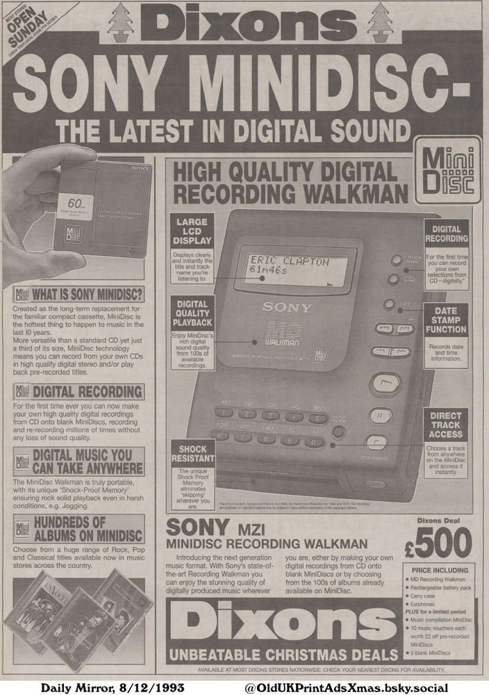 An advertisement for the Sony MiniDisc Recording Walkman featuring product details and benefits.

SONY MINIDISC - THE LATEST IN DIGITAL SOUND

MOST STORES
OPEN
SUNDAY
CHECK YOUR LOCAL STORE FOR DETAILS
WHAT IS SONY MINIDISC?
Created as the long-term replacement for
the familiar compact cassette, MiniDisc is
the hottest thing to happen to music in the
last 10 years.
More versatile than a standard CD yet just
a third of its size, MiniDisc technology
means you can record from your own CDs
in high quality digital stereo and/or play
back pre-recorded titles.
DIGITAL RECORDING
For the first time ever you can now make
your own high quality digital recordings
from CD onto blank MiniDiscs, recording
and re-recording millions of times without
any loss of sound quality.
DIGITAL MUSIC YOU
CAN TAKE ANYWHERE
The MiniDisc Walkman is truly portable,
with its unique 'Shock-Proof Memory'
ensuring rock solid playback even in harsh
conditions, e.g. Jogging.
HUNDREDS OF
ALBUMS ON MINIDISC
Choose from a huge range of Rock, Pop
and Classical titles available now in music
stores across the country.
HIGH QUALITY DIGITAL
RECORDING WALKMAN
LARGE
LCD
DISPLAY
Displays clearly
and instantly the
title and track
name you're
listening to.
DIGITAL
QUALITY
PLAYBACK
Enjoy MiniDisc's
rich digital
sound quality
from 100s of
available
recordings.
SHOCK
RESISTANT
The unique
Shock Proof
Memory
eliminates
'skipping'
wherever you
are.
DIGITAL
RECORDING
For the first time
you can record
your own
selections from
CD-digitally.*
DATE
STAMP
FUNCTION
Records date
and time
information.
DIRECT
TRACK
ACCESS
Choose a track
from anywhere
on the MiniDisc
and access it
instantly.
SONY MZI
MINIDISC RECORDING WALKMAN
Introducing the next generation
music format. With Sony's state-of-
the-art Recording Walkman you
can enjoy the stunning quality of
digitally produced music wherever
you are, either by making your own
digital recordings from CD onto
blank MiniDiscs or by choosing
from the 100s of albums already
available...