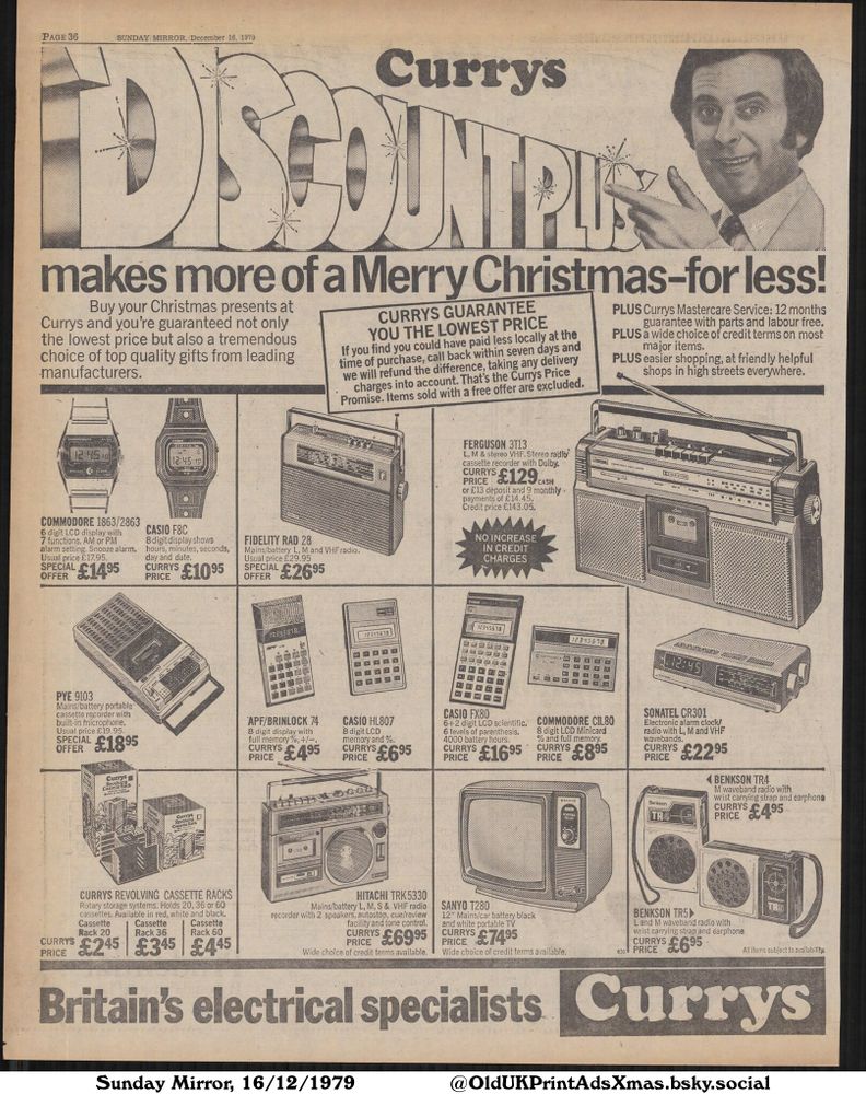 A Currys advertisement from 1979 offers a wide range of electronics for Christmas, including radios, cassette players, calculators, and a portable TV. The ad emphasizes a price guarantee and available credit terms, aiming to provide affordable gifts from leading manufacturers.

DISCOUNT PLUS makes more of a Merry Christmas-for less!

Buy your Christmas presents at
Currys and you're guaranteed not only
the lowest price but also a tremendous
choice of top quality gifts from leading
manufacturers.
CURRYS GUARANTEE
YOU THE LOWEST PRICE
If you find you could have paid less locally at the
time of purchase, call back within seven days and
we will refund the difference, taking any delivery
charges into account. That's the Currys Price
Promise. Items sold with a free offer are excluded.
PLUS Currys Mastercare Service: 12 months
guarantee with parts and labour free.
PLUS a wide choice of credit terms on most
major items.
PLUS easier shopping, at friendly helpful
shops in high streets everywhere.
All items subject to availability.