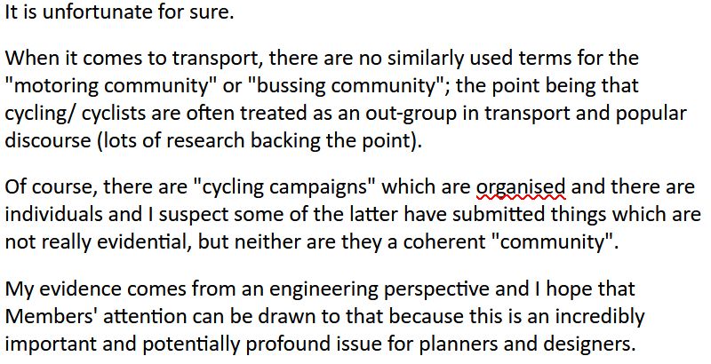text - 

"It is unfortunate for sure. 

When it comes to transport, there are no similarly used terms for the "motoring community" or "bussing community"; the point being that cycling/ cyclists are often treated as an out-group in transport and popular discourse (lots of research backing the point).

Of course, there are "cycling campaigns" which are organised and there are individuals and I suspect some of the latter have submitted things which are not really evidential, but neither are they a coherent "community".

My evidence comes from an engineering perspective and I hope that Members' attention can be drawn to that because this is an incredibly important and potentially profound issue for planners and designers."