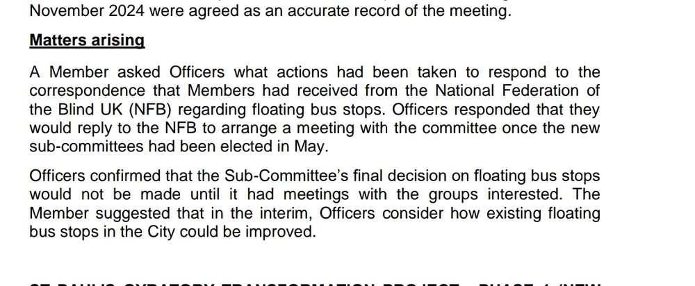 A Member asked Officers what actions had been taken to respond to the 
correspondence that Members had received from the National Federation of 
the Blind UK (NFB) regarding floating bus stops. Officers responded that they 
would reply to the NFB to arrange a meeting with the committee once the new 
sub-committees had been elected in May. 
Officers confirmed that the Sub-Committee’s final decision on floating bus stops 
would not be made until it had meetings with the groups interested. The 
Member suggested that in the interim, Officers consider how existing floating 
bus stops in the City could be improved.