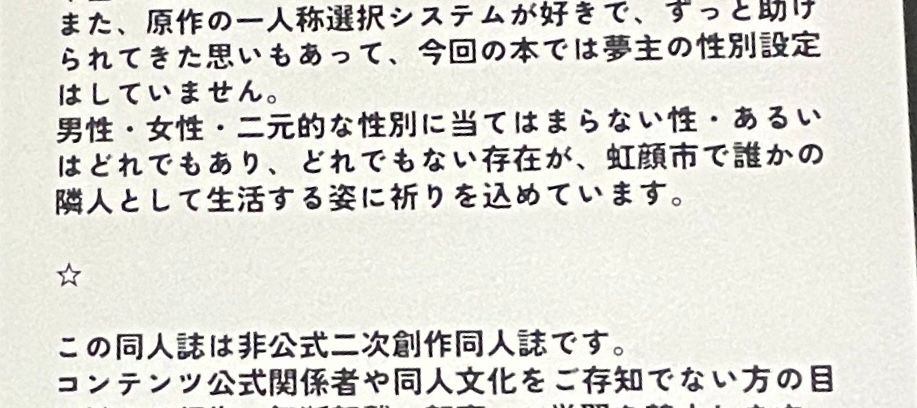 ペーパーの写真。

また、原作の一人称選択システムが好きで、ずっと助けられてきた思いもあって、今回の本では夢主の性別設定はしていません。
男性・女性・二元的な性別に当てはまらない性・あるいはどれでもあり、どれでもない存在が、虹顔市で誰かの隣人として生活する姿に祈りを込めています。
