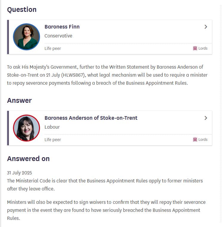 A parliamentary question from Baroness Finn: 

To ask His Majesty's Government, further to the Written Statement by Baroness Anderson of Stoke-on-Trent on 21 July (HLWS867), what legal mechanism will be used to require a minister to repay severance payments following a breach of the Business Appointment Rules.

Answered by Baroness Anderson, 31 July 2025: 

The Ministerial Code is clear that the Business Appointment Rules apply to former ministers after they leave office.


Ministers will also be expected to sign waivers to confirm that they will repay their severance payment in the event they are found to have seriously breached the Business Appointment Rules.