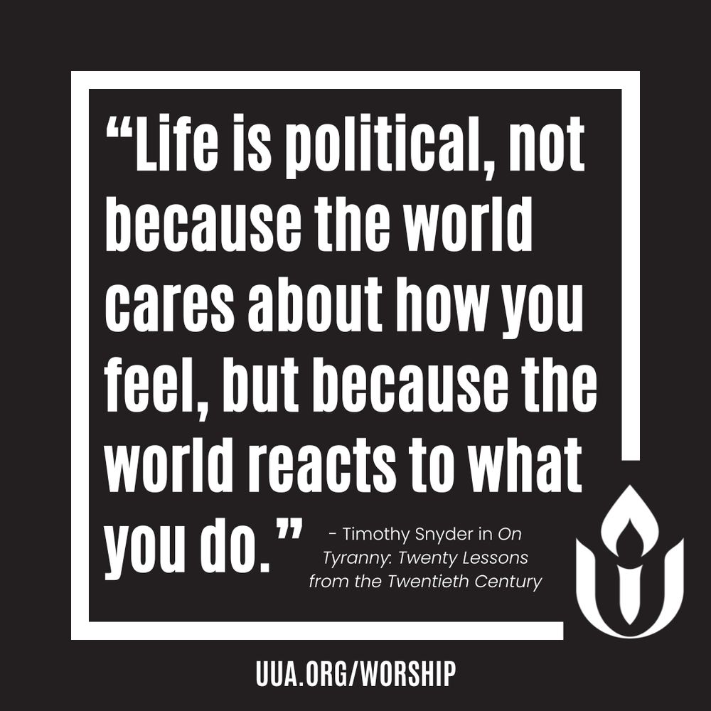 A black square graphic with a thick white border. Centered in the middle is a bold white quote in large, sans-serif font:
“Life is political, not because the world cares about how you feel, but because the world reacts to what you do.”
Beneath the quote, in smaller white text:
– Timothy Snyder in “On Tyranny: Twenty Lessons from the Twentieth Century”
In the lower right corner is the white Unitarian Universalist chalice logo. At the bottom center, outside the quote box, is the website: http://UUA.ORG/WORSHIP