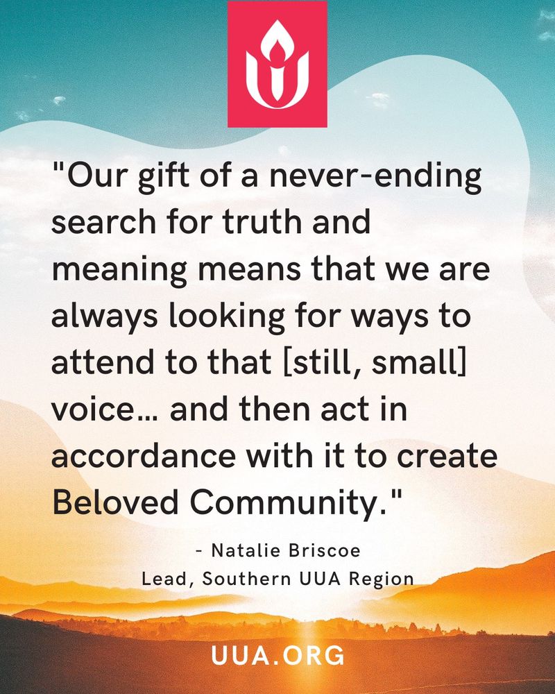 A graphic with a serene sky and landscape background. The top portion features a turquoise sky fading into soft clouds. Below, the landscape transitions into a warm, glowing horizon with golden tones resembling a sunrise or sunset. The Unitarian Universalist Association (UUA) logo—a white flame encircled by a red background—appears prominently at the top. Centered on the graphic is a quote in black text:

"Our gift of a never-ending search for truth and meaning means that we are always looking for ways to attend to that [still, small] voice… and then act in accordance with it to create Beloved Community."

Below the quote, the attribution reads:
"- Natalie Briscoe, Lead, Southern UUA Region"

At the bottom of the graphic, "http://UUA.ORG " is displayed in bold white text.