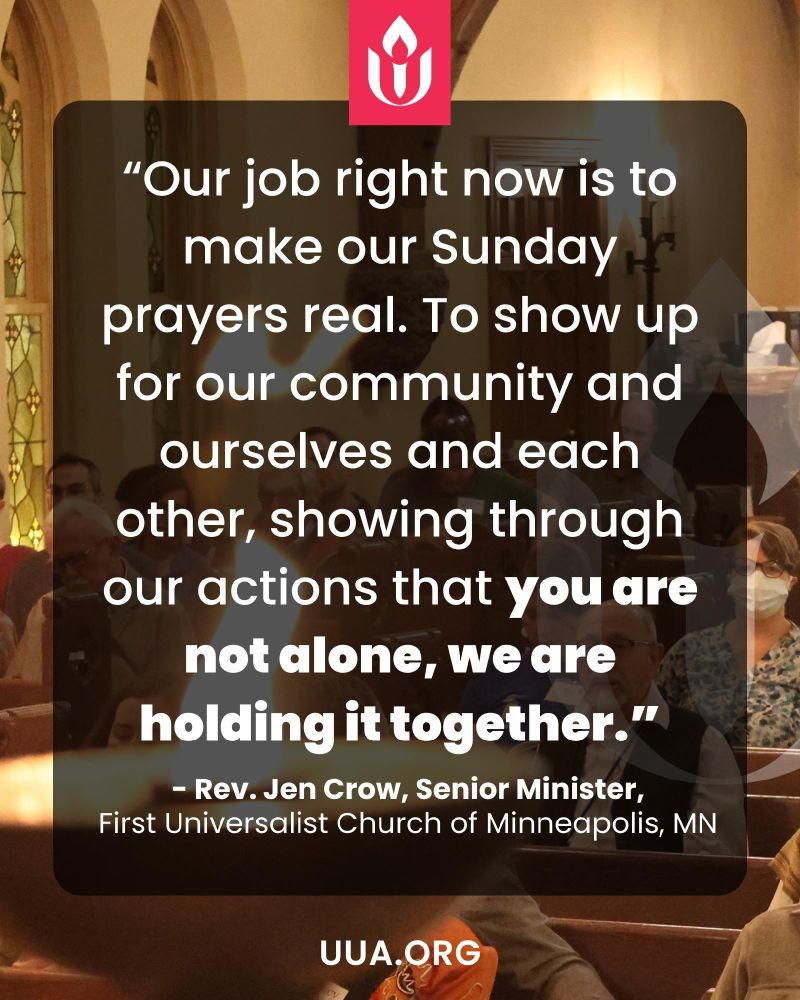 A graphic with a background photo of people seated inside a church sanctuary. The lighting is warm, with wooden beams and arched windows visible. Some attendees wear face masks. Over the image is a dark translucent overlay with white text. At the top center is the UUA flaming chalice logo in pink. The large centered text reads: “Our job right now is to make our Sunday prayers real. To show up for our community and ourselves and each other, showing through our actions that you are not alone, we are holding it together.” Below the quote it says: “– Rev. Jen Crow, Senior Minister, First Universalist Church of Minneapolis, MN.” At the bottom, in white text, it says “UUA.ORG.”
