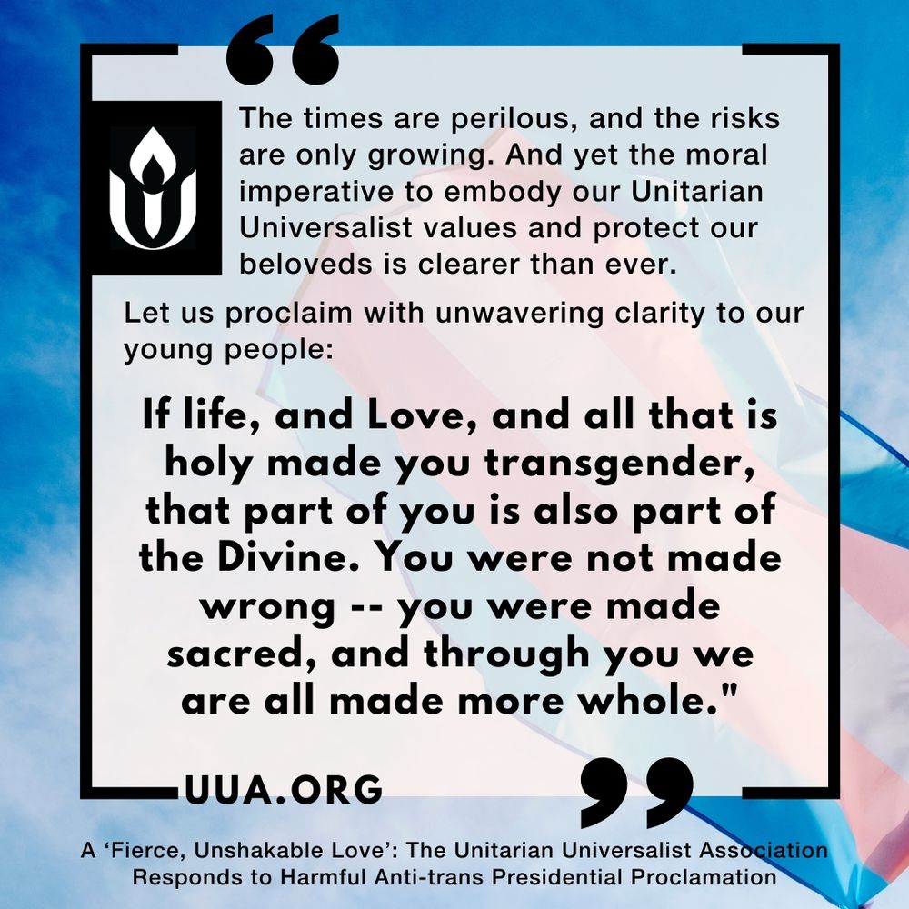 A square social media graphic with a cloudy blue sky background featuring the colors of the transgender pride flag (pink, white, and blue) faintly visible behind a translucent text box. At the top left is the Unitarian Universalist Association (UUA) chalice logo in black and white. The main text reads:

“The times are perilous, and the risks are only growing. And yet the moral imperative to embody our Unitarian Universalist values and protect our beloveds is clearer than ever.
Let us proclaim with unwavering clarity to our young people:
If life, and Love, and all that is holy made you transgender, that part of you is also part of the Divine. You were not made wrong -- you were made sacred, and through you we are all made more whole.”

The text is framed by a black border with stylized quotation marks in the top right and bottom left corners.

At the bottom of the graphic is the UUA website link: http://UUA.org , and a caption in smaller text reads:
“A ‘Fierce, Unshakable Love’: The Unitarian Universalist Association Responds to Harmful Anti-trans Presidential Proclamation.”