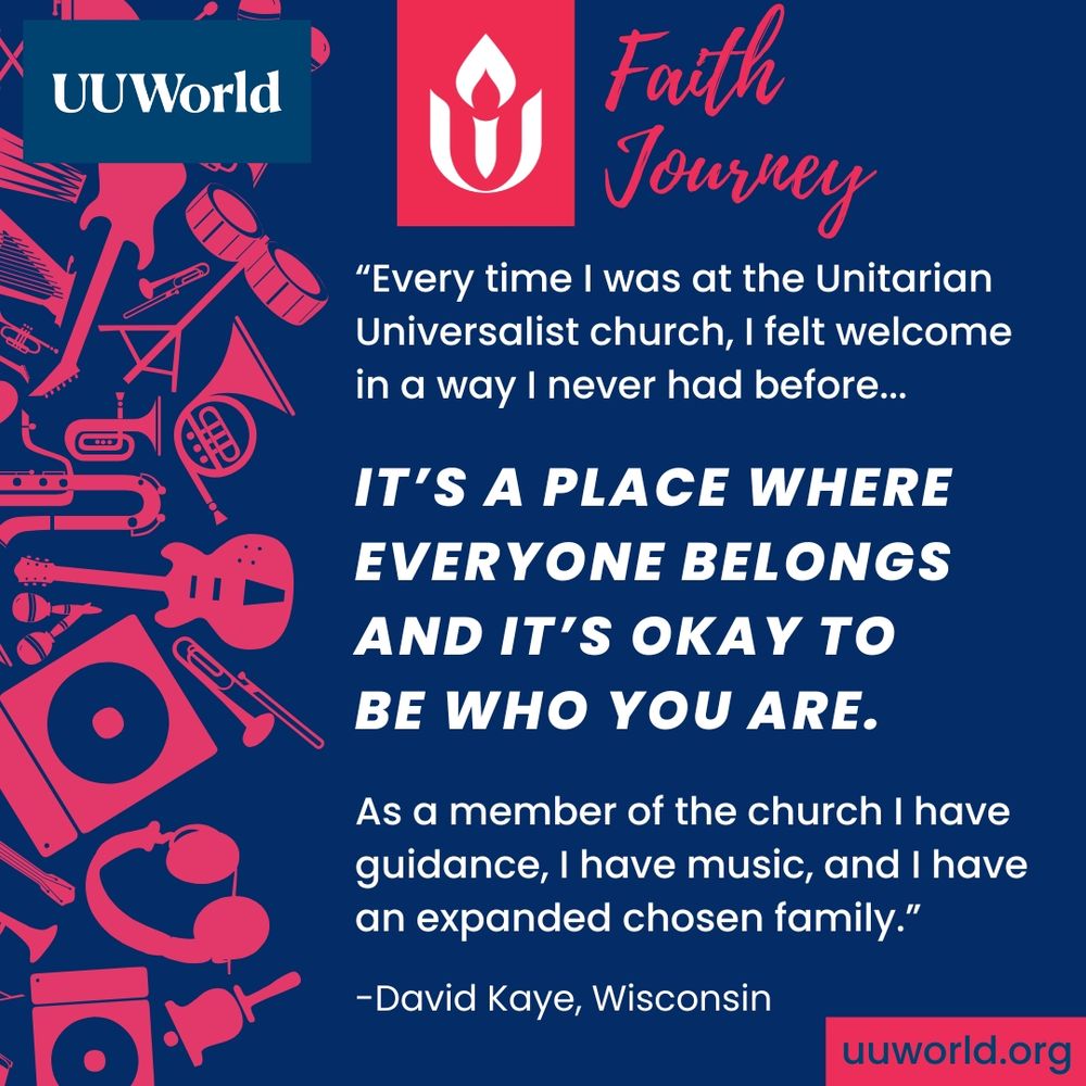 On a dark blue background, a quote in white and bolded text appears in the right 2/3rds of the graphic and reads:

“Every time I was at the Unitarian Universalist church, I felt welcome in a way I never had before...
It’s a place where everyone belongs and it’s okay to be who you are.
As a member of the church I have guidance, I have music, and I have an expanded chosen family.”
—David Kaye, Wisconsin

A pattern of bright pink musical instruments and audio equipment, including a guitar, trumpet, microphone, headphones, vinyl record, and keyboard, runs down the left side of the graphic.

At the top there's a red square with the white Unitarian Universalist (UU) flaming chalice symbol. To the right of this, in pink script, is text that reads “Faith Journey.”

In the top left corner is the UU World logo in white text on a blue background. In the bottom right corner is a red banner with white text with URL “uuworld.org."