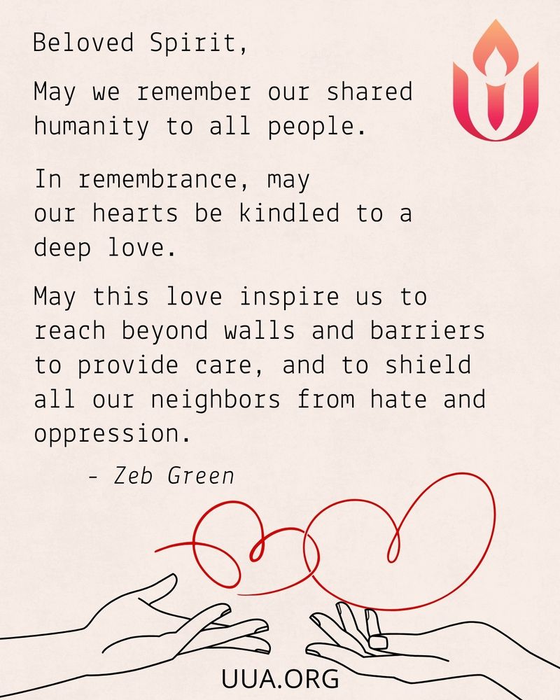 A prayer is written in black typewriter-style font on a light beige background. The red and orange Unitarian Universalist chalice symbol appears in the top right corner. The prayer reads:

Beloved Spirit,
May we remember our shared humanity to all people.
In remembrance, may our hearts be kindled to a deep love.
May this love inspire us to reach beyond walls and barriers to provide care, and to shield all our neighbors from hate and oppression.
– Zeb Green

At the bottom of the graphic is a red continuous-line illustration of a heart being formed between two open hands, one reaching from the left and the other from the right. The URL "UUA.ORG " appears in black text centered at the bottom.