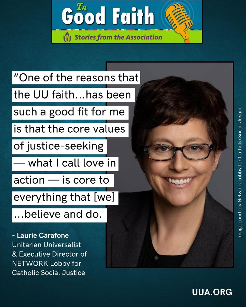 Top center is a teal and green banner with “In Good Faith” in large white letters, a yellow microphone illustration on the right, and the subtitle “Stories from the Association.”

Below, on the left, is large quote in black font with white background blocks behind each line. The quote reads: “One of the reasons that the UU faith…has been such a good fit for me is that the core values of justice-seeking — what I call love in action — is core to everything that [we]…believe and do.”

Below this is white attribution text:
“- Laurie Carafone
Unitarian Universalist & Executive Director of NETWORK Lobby for Catholic Social Justice.”

On the right is a photo of Laurie Carafone,  smiling, with short hair, dark glasses, a black blazer and dark top,. Along the right edge of the photo is a small white caption credit: “Image courtesy Network Lobby for Catholic Social Justice.”

At the bottom right corner of the graphic, the text “http://UUA.ORG ” appears in white. 