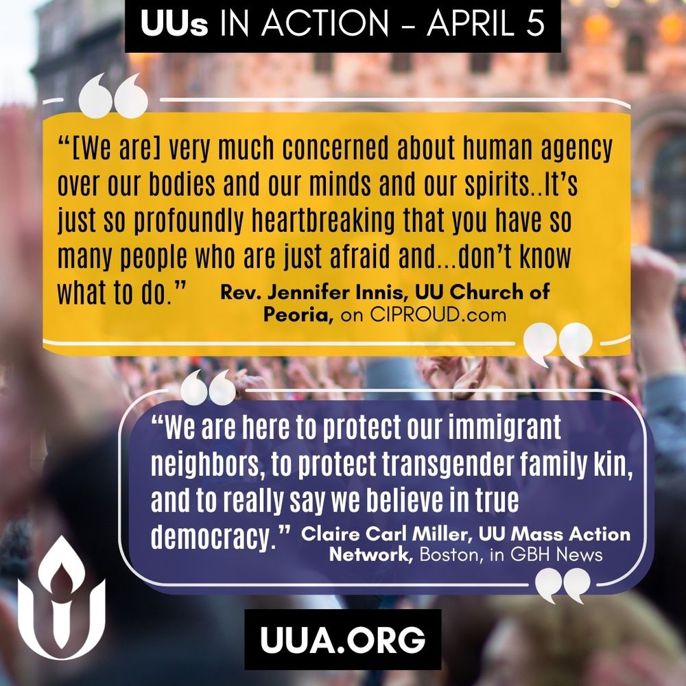 Graphic with the same protest background image showing a crowd with raised fists, slightly blurred.

A black banner at the top reads:
“UUs IN ACTION – APRIL 5”

Two large quote boxes are centered in the image:

Top quote box (yellow background with black text):

“[We are] very much concerned about human agency over our bodies and our minds and our spirits… It’s just so profoundly heartbreaking that you have so many people who are just afraid and… don’t know what to do.”
—Rev. Jennifer Innis, UU Church of Peoria, on http://CIPROUD.com

Bottom quote box (navy background with white text):

“We are here to protect our immigrant neighbors, to protect transgender family kin, and to really say we believe in true democracy.”
—Claire Carl Miller, UU Mass Action Network, Boston, in GBH News

Bottom left corner shows the white Unitarian Universalist chalice logo. Bottom center displays a black box with white text: http://UUA.ORG
