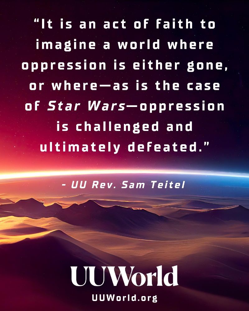 A rectangular graphic featuring a cosmic landscape. The background shows a star-filled night sky fading into shades of deep purple, magenta, and orange. Below the sky is an illustrated horizon of distant mountains with a glowing band of light curving across the center, resembling a planet's atmosphere seen from space. In the foreground, stylized dunes or rocky terrain appear in warm tones of gold and rose.

Centered in the upper portion of the image is a white text quote: “It is an act of faith to imagine a world where oppression is either gone, or where—as is the case of Star Wars—oppression is challenged and ultimately defeated.”

Beneath the quote, in smaller white text, it reads: “– UU Rev. Sam Teitel.”

At the bottom of the graphic is the UU World logo in white. Below the logo is the text “http://UUWorld.org .”