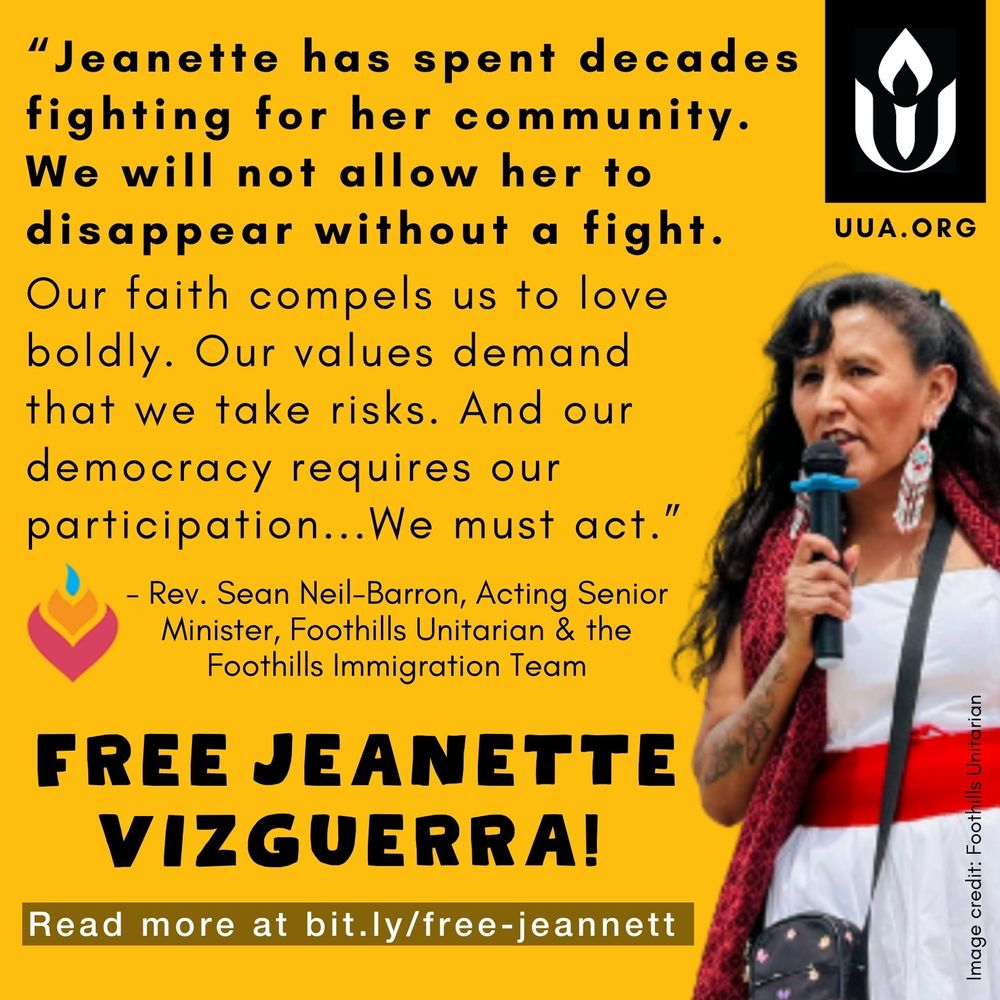 On a bold, yellow background, the following quote appears in black text:

"Jeanette has spent decades fighting for her community. We will not allow her to disappear without a fight. Our faith compels us to love boldly. Our values demand that we take risks. And our democracy requires our participation… We must act."

In smaller, text, the quote attribution reads “Rev. Sean Neil-Barron, Acting Senior Minister of Foothills Unitarian, and the Foothills Immigration Team.”

To the right of the text a photograph of Jeanette Vizguerra is overlaid on the yellow background. She is speaking into a microphone, wearing a white sleeveless dress with a red scarf. Her long, dark hair is wavy, and she is wearing large beaded earrings.

At the bottom, large bold, black text reads "FREE JEANETTE VIZGUERRA!"

Below this, a dark gray box with with white text provides a link for further action:

"Read more at http://bit.ly/free-jeannett "

In the upper right corner, a black and white Unitarian Universalist Association (UUA) logo is displayed, with “UUA.ORG" below. The text "Image credit: Foothills Unitarian," appears vertically along the right edge in small black text.