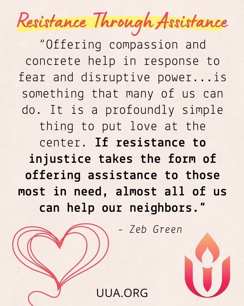 A social media graphic titled Resistance Through Assistance features a quote in black typewriter-style font on a light beige background. The title is written in red cursive with a yellow highlight. The quote reads:
“Offering compassion and concrete help in response to fear and disruptive power... is something that many of us can do. It is a profoundly simple thing to put love at the center. If resistance to injustice takes the form of offering assistance to those most in need, almost all of us can help our neighbors.”
– Zeb Green

In the bottom left corner is a red heart made of two overlapping line-drawn hearts. In the bottom right corner is the red and orange Unitarian Universalist Association chalice symbol. The URL "UUA.ORG " is centered at the bottom of the graphic.