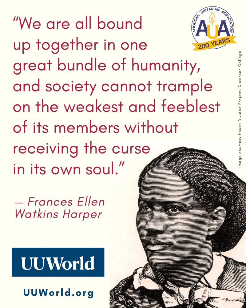 A graphic featuring a quote from Frances Ellen Watkins Harper alongside a black-and-white woodcut portrait of her. The quote, in dark red serif font, reads: “We are all bound up together in one great bundle of humanity, and society cannot trample on the weakest and feeblest of its members without receiving the curse in its own soul.” — Frances Ellen Watkins Harper. In the upper right corner is the circular logo of the American Unitarian Association (AUA), with the words “200 Years” on a yellow banner beneath it. In the bottom left corner is a dark blue rectangle with white text reading “UU World,” and below it, in matching blue text: “http://UUWorld.org .” The portrait of Harper, placed in the lower right, shows her with braided hair pulled back, wearing a collared dress with a bow at the neck. Along the right edge is a vertical credit line: “Image courtesy House Divided Project, Dickinson College.” The background is a pale cream color.