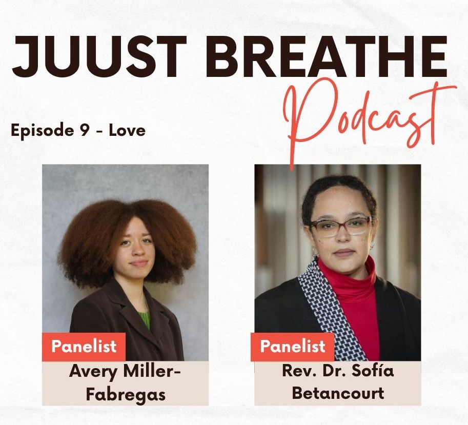 A promotional graphic for the JUUst Breathe podcast. The background is light with bold text at the top reading “JUUst Breathe Podcast.” The word “Podcast” is in a flowing, handwritten-style orange font. Below that, smaller black text reads “Episode 9 – Love.”

Two panelist photos are displayed side by side.

On the left is Avery Miller-Fabregas, labeled with a red box that says “Panelist” and beige text box below that reads “Avery Miller-Fabregas.” Avery is a young person with a large afro hairstyle, wearing a dark brown blazer over a green top. They are standing against a neutral gray background and looking slightly toward the camera with a subtle smile.

On the right is Rev. Dr. Sofía Betancourt, also labeled with a red box that says “Panelist” and beige text box that reads “Rev. Dr. Sofía Betancourt.” She has light brown skin, wears glasses, and is dressed in a black jacket, red turtleneck, and a houndstooth-patterned scarf. Her hair is pulled back. She is standing in front of a softly blurred indoor background with vertical light-colored slats.