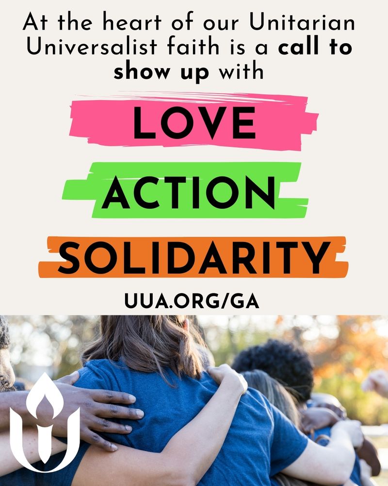 A promotional graphic for the UUA’s 2025 General Assembly in Baltimore. At the top, bold black text reads: “At the heart of our Unitarian Universalist faith is a call to show up with”. Below, three vibrant paint-stroke style banners read: “LOVE” (pink), “ACTION” (green), and “SOLIDARITY” (orange), each in large black uppercase letters. Underneath is the URL “UUA.ORG/GA” in bold black text. The bottom off the graphic features a photo of a group of people embracing each other in a circle outdoors, showing the backs of their heads and torsos. A white Unitarian Universalist Association chalice logo is overlaid in the lower left corner.