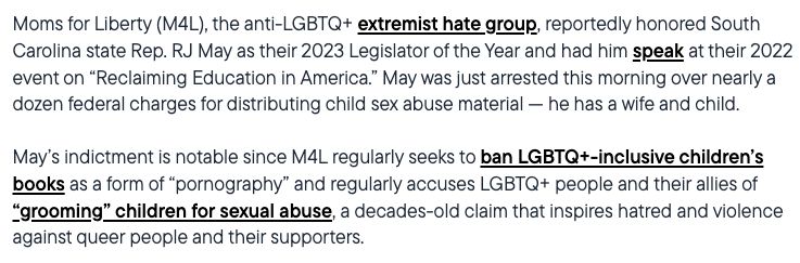 Moms for Liberty (M4L), the anti-LGBTQ+ extremist hate group, reportedly honored South Carolina state Rep. RJ May as their 2023 Legislator of the Year and had him speak at their 2022 event on “Reclaiming Education in America.” May was just arrested this morning over nearly a dozen federal charges for distributing child sex abuse material — he has a wife and child.

May’s indictment is notable since M4L regularly seeks to ban LGBTQ+-inclusive children’s books as a form of “pornography” and regularly accuses LGBTQ+ people and their allies of “grooming” children for sexual abuse, a decades-old claim that inspires hatred and violence against queer people and their supporters.