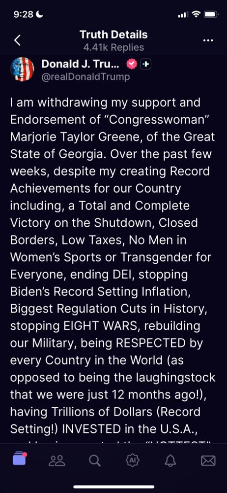 9:28 C
<
.今0
Truth Details
4.41k Replies
Donald J. Tru...
@realDonald Trump
I am withdrawing my support and Endorsement of "Congresswoman"
Marjorie Taylor Greene, of the Great State of Georgia. Over the past few weeks, despite my creating Record Achievements for our Country including, a Total and Complete Victory on the Shutdown, Closed Borders, Low Taxes, No Men in Women's Sports or Transgender for Everyone, ending DEl, stopping Biden's Record Setting Inflation, Biggest Regulation Cuts in History, stopping EIGHT WARS, rebuilding our Military, being RESPECTED by every Country in the World (as opposed to being the laughingstock that we were just 12 months ago!), having Trillions of Dollars (Record Setting!) INVESTED in the U.S.A.,
