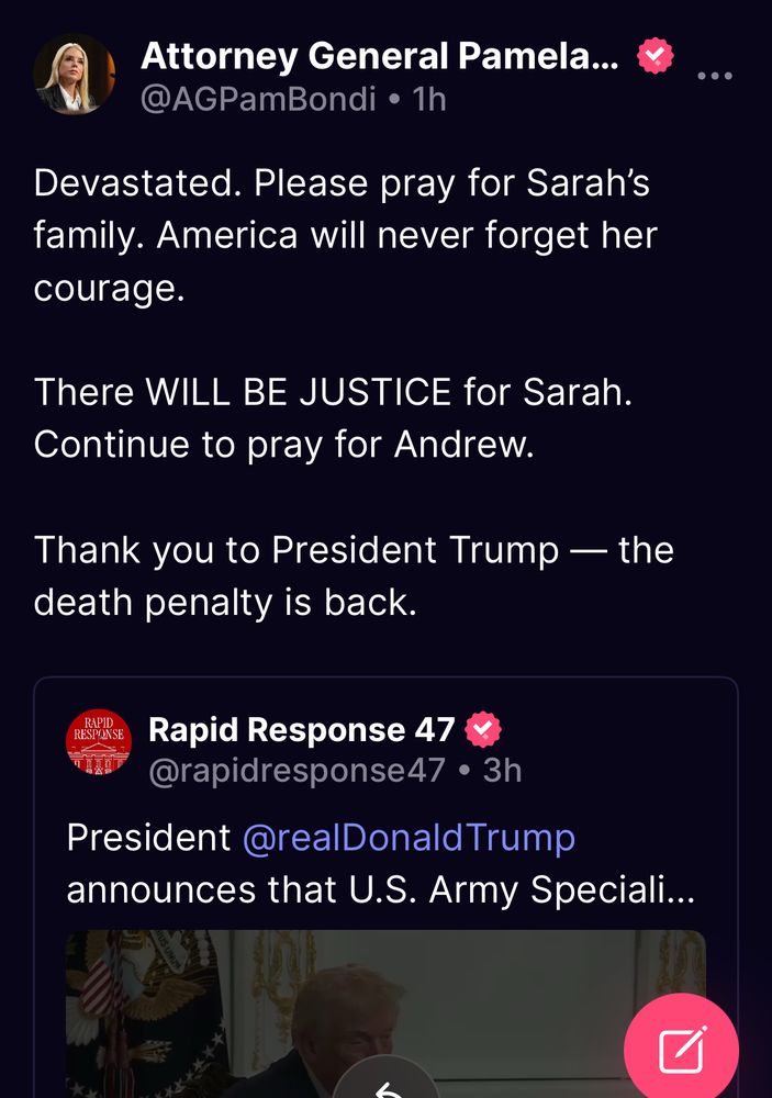 Attorney General Pamela...
@AGPamBondi • 1h
Devastated. Please pray for Sarah's family. America will never forget her courage.
There WILL BE JUSTICE for Sarah.
Continue to pray for Andrew.
Thank you to President Trump — the death penalty is back.
RAPID
RESPONSE
Rapid Response 47
@rapidresponse47 • 3h
President @realDonald Trump announces that U.S. Army Speciali...