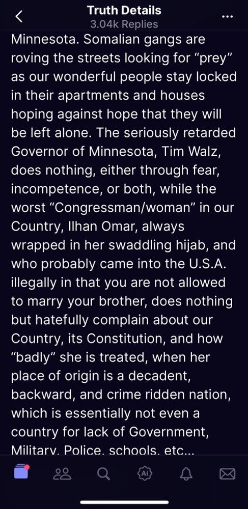 Truth Details
.. •
3.04k Replies
Minnesota. Somalian gangs are roving the streets looking for "prey" as our wonderful people stay locked in their apartments and houses hoping against hope that they will be left alone. The seriously retarded Governor of Minnesota, Tim Walz, does nothing, either through fear, incompetence, or both, while the worst "Congressman/woman" in our Country, Ilhan Omar, always wrapped in her swaddling hijab, and who probably came into the U.S.A. illegally in that you are not allowed to marry your brother, does nothing but hatefully complain about our Country, its Constitution, and how
"badly" she is treated, when her place of origin is a decadent, backward, and crime ridden nation, which is essentially not even a country for lack of Government, Militarv. Police. schools. etc...