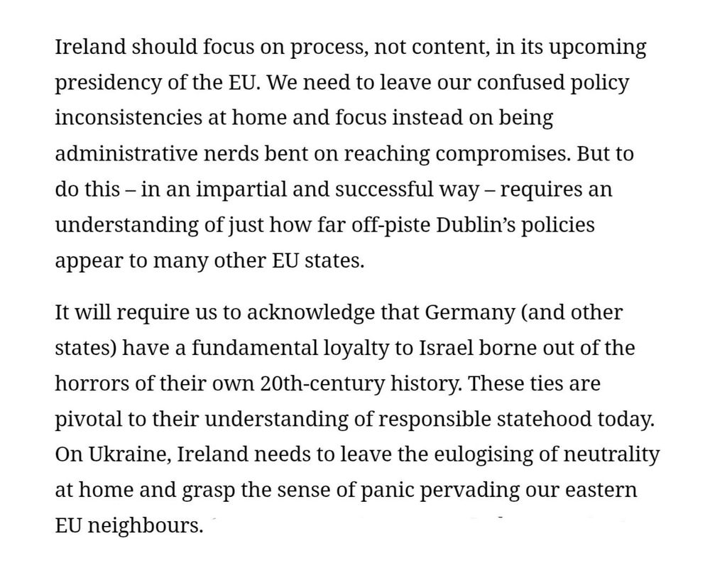 Screenshot of two paragraphs from the linked opinion piece in the Irish Times by Eoin Drea: 

First screenshotted paragraoh: "Ireland should focus on process, not content, in its upcoming presidency of the EU. We need to leave our confused policy inconsistencies at home and focus instead on being administrative nerds bent on reaching compromises. But to do this – in an impartial and successful way – requires an understanding of just how far off-piste Dublin’s policies appear to many other EU states."

Second screenshotted paragraph:

"It will require us to acknowledge that Germany (and other states) have a fundamental loyalty to Israel borne out of the horrors of their own 20th-century history. These ties are pivotal to their understanding of responsible statehood today. On Ukraine, Ireland needs to leave the eulogising of neutrality at home and grasp the sense of panic pervading our eastern EU neighbours. On potential enlargement, Ireland needs to understand how this issue is intrinsically linked to the future of the EU budget