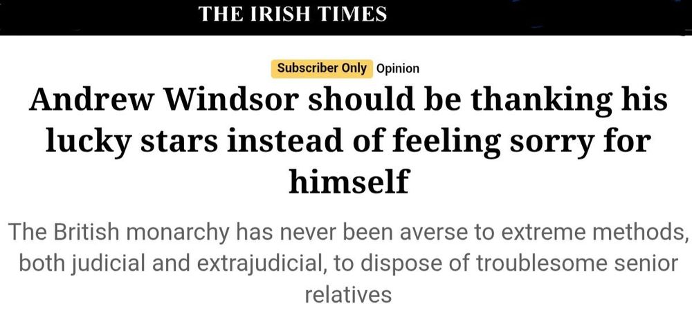 Headline from The Irish Times: Andrew Windsor should be thanking his lucky stars instead of feeling sorry for himself".

Strapline: "The British monarchy has never been averse to extreme methods, both judicial and extrajudicial, to dispose of troublesome senior relatives"