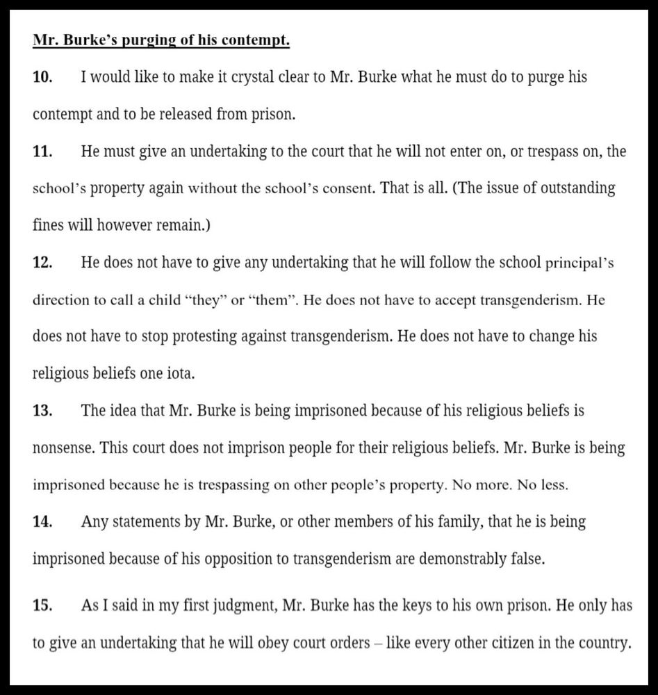 Screenshot of paragraphs 10 to 15 of the second judgment of Mr Justice Cregan in the case of Wilson's Hospital School vs Enoch Burke.  The paragraphs read:

Mr. Burke’s purging of his contempt.

10. I would like to make it crystal clear to Mr. Burke what he must do to purge his contempt and to be released from prison.

11. He must give an undertaking to the court that he will not enter on, or trespass on, the school’s property again without the school’s consent. That is all. (The issue of outstanding fines will however remain.)

12. He does not have to give any undertaking that he will follow the school principal’s direction to call a child “they” or “them”. He does not have to accept transgenderism. He does not have to stop protesting against transgenderism. He does not have to change his religious beliefs one iota. 

13. The idea that Mr. Burke is being imprisoned because of his religious beliefs is nonsense. This court does not imprison people for their religious beliefs. Mr. Burke is being imprisoned because he is trespassing on other people’s property. No more. No less.

14. Any statements by Mr. Burke, or other members of his family, that he is being imprisoned because of his opposition to transgenderism are demonstrably false. 

15. As I said in my first judgment, Mr. Burke has the keys to his own prison. He only has to give an undertaking that he will obey court orders – like every other citizen in the country.