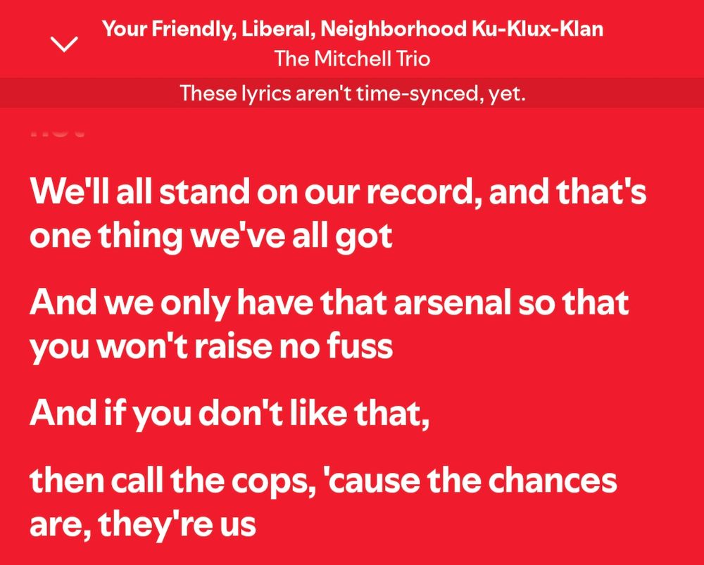 Lyrics for The Mitchell Trio's Friendly Liberal Neighborhood Ku Klux Klan
We'll all stand on our record, and that's one thing we've all got
And we only have that arsenal so that you won't raise no fuss
And if you don't like that
Then call the cops, cause the chances are, they're us 