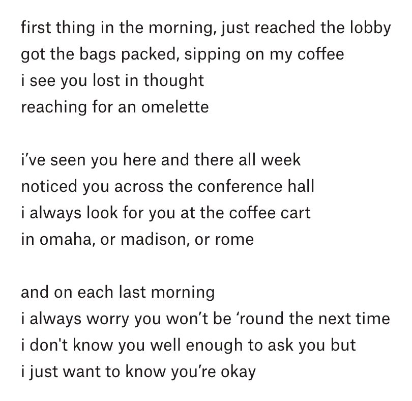 first thing in the morning, just reached the lobby
got the bags packed, sipping on my coffee
i see you lost in thought
reaching for an omelette

i’ve seen you here and there all week
noticed you across the conference hall
i always look for you at the coffee cart
in omaha, or madison, or rome

and on each last morning
i always worry you won’t be ‘round the next time
i don't know you well enough to ask you but
i just want to know you’re okay
