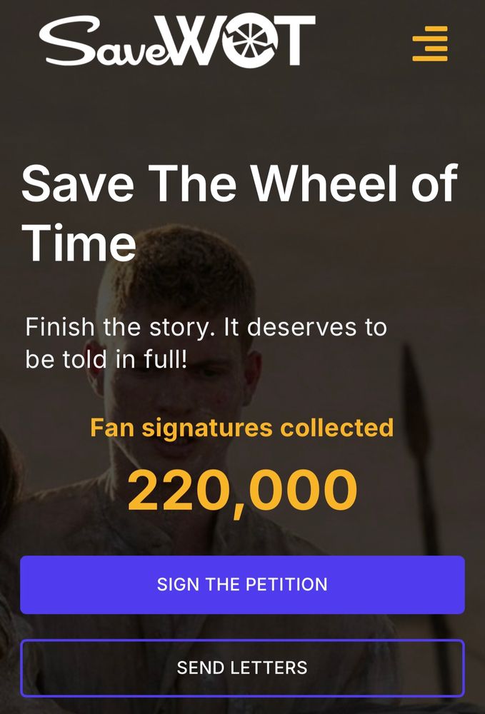 A screenshot of the SaveWOT webpage. It contains different sections of text over a faded image of Rand carrying Moiraine in Season 3 of The Wheel of Time. The SaveWOT logo is at the top, next to a menu dropdown. Below that, the text is broken up into 3 sections. The 1st section has the slogan: “Save The Wheel of Time.” The 2nd section says, “Finish the story. It deserves to be told in full!” The 3rd section says “Fan signatures collected” and shows the number of signatures which is 220,000 in this screenshot. Below that are 2 buttons to “Sign The Petition” and to “Send Letters.”