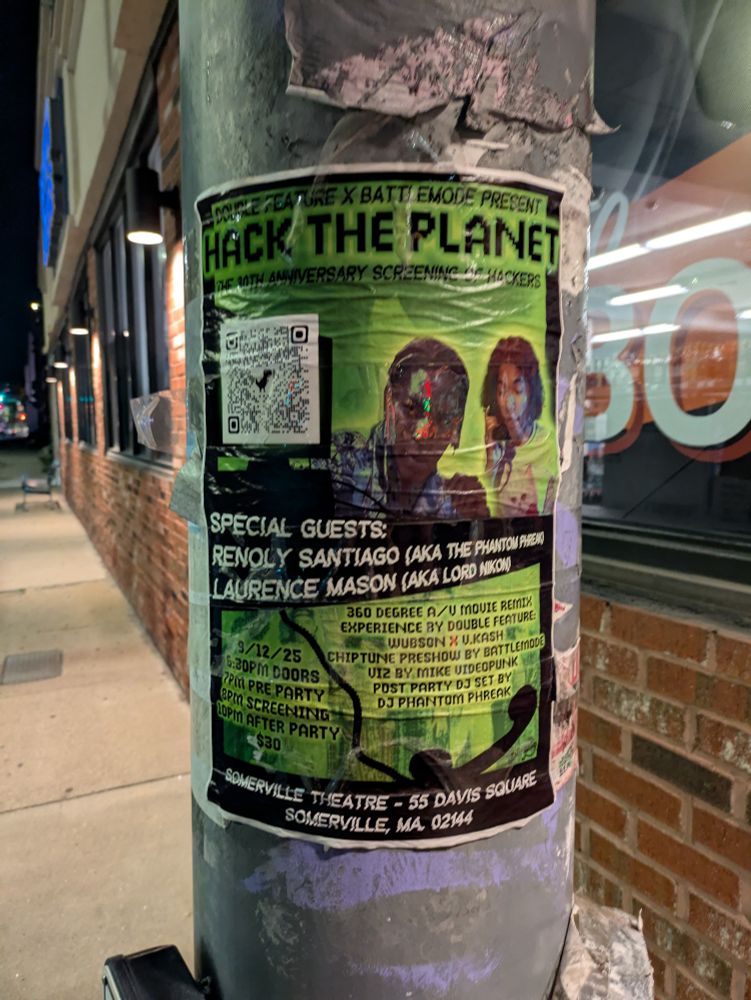 Poster stuck to traffic pole.

Double feature X Battlemode present

Hack the planet

The 30th anniversary screening of Hackers

QR code

Special guests:

Renoly Santiago (aka The Phantom Phreak)

Laurence Mason (aka Lord Nikon)

360 degree A/V movie remix

Experience by double feature:

Wubson X V.Kash

Chiptune preshow by Battlemode

Viz by Mike Videopunk

Post party DJ set by DJ Phantom Phreak

9/12/25

6:30 PM doors

7 PM pre party

8 PM screening

10 PM after party

$30

Somerville theatre - 55 Davis Square

Somerville, MA 02144