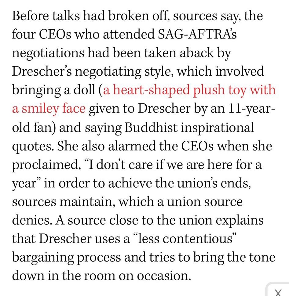 Before talks had broken off, sources say, the four CEOs who attended SAG-AFTRAS negotiations had been taken aback by Drescher's negotiating style, which involved bringing a doll (a heart-shaped plush toy with a smiley face given to Drescher by an 11-year-old fan) and saying Buddhist inspirational quotes. She also alarmed the CEOs when she proclaimed, "I don't care if we are here for a year" in order to achieve the unions ends, sources maintain, which a union source denies. A source close to the union explains that Drescher uses a "less contentious" bargaining process and tries to bring the tone down in the room on occasion.