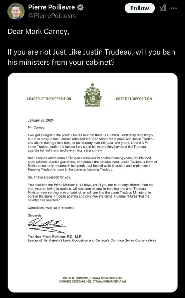 LEADER OF THE OPPOSITION
CHEF DE L'OPPOSITION
January 26, 2024
Mr. Carney,
I will get straight to the point: The reason that there is a Liberal leadership race for you to run in today is that Liberals admitted that Canadians were done with Justin Trudeau and all the damage he's done to our country over the past nine years. Liberal MPs threw Trudeau under the bus so they could tell voters they have put the Trudeau agenda behind them, and everything is brand-new.
But it took an entire team of Trudeau Ministers to double housing costs, double food bank reliance, double gun crime, and double the national debt. Justin Trudeau's team of Ministers not only endorsed his agenda, but helped write it, push it and implement it.
Keeping Trudeau's team is the same as keeping Trudeau.
So, I have a question for you.
You could be the Prime Minister in 43 days, and if you are to be any different than the man you are trying to replace, will you commit now to banning any prior Trudeau Minister from serving in your cabinet; or will you hire the same Trudeau Ministers, to pursue the same Trudeau agenda and continue the same Trudeau failures that the country has rejected?
Canadians await your response.
Sincerely,
The Hon. Pierre Poilievre, P.C., M.P.
Leader of His Majesty's Loyal Opposition and Canada's Common Sense Conservatives