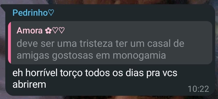 print do whatsapp. 
minha namorada disse "deve ser uma tristeza ter um casal de amigas gostosas em monogamia"
e meu amigo responde "é horrível, torço todos os dias pra vcs abrirem"