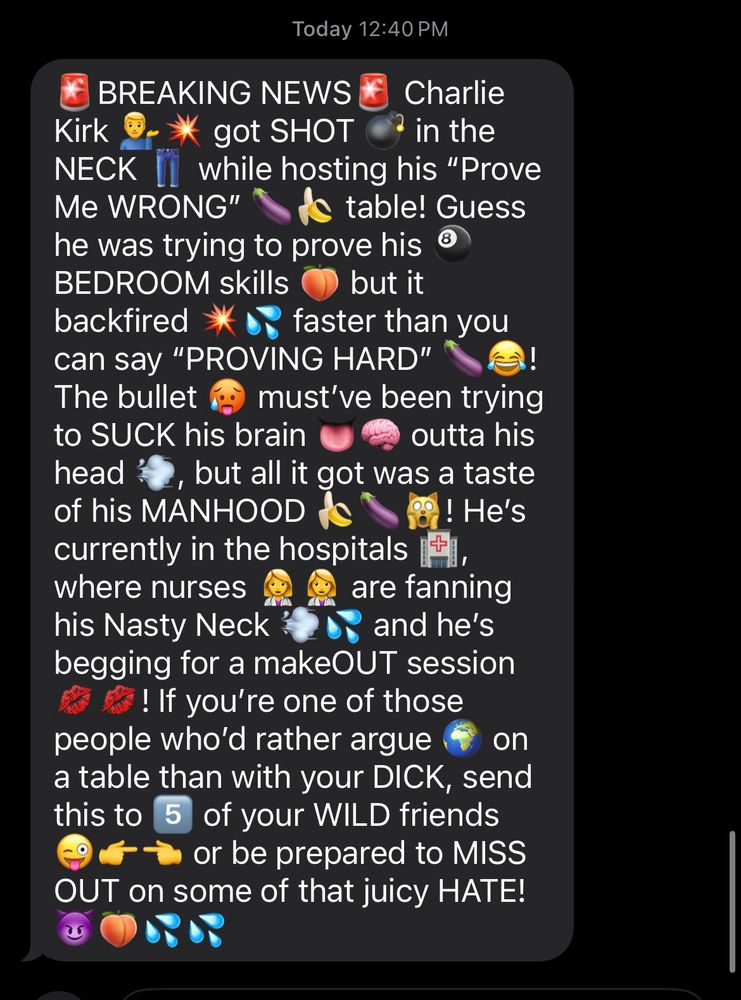 screenshot of an emoji text chain lemme paste it here :

🚨BREAKING NEWS🚨 Charlie Kirk 💁‍♂️💥 got SHOT 💣 in the NECK 👖 while hosting his “Prove Me WRONG” 🍆🍌 table! Guess he was trying to prove his 🎱BEDROOM skills 🍑 but it backfired 💥💦 faster than you can say “PROVING HARD” 🍆😂! The bullet 🥵 must’ve been trying to SUCK his brain 👅🧠 outta his head 💨, but all it got was a taste of his MANHOOD 🍌🍆🙀! He’s currently in the hospitals 🏥, where nurses 👩‍⚕️👩‍⚕️ are fanning his Nasty Neck 💨💦 and he’s begging for a makeOUT session 💋💋! If you’re one of those people who’d rather argue 🌍 on a table than with your DICK, send this to 5️⃣ of your WILD friends 😜👉👈 or be prepared to MISS OUT on some of that juicy HATE! 😈🍑💦💦