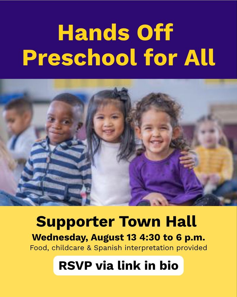 Flyer with a photo of cute preschoolers reads: "hands off Preschool for All! Supporter Town Hall Wednesday August 13 4:30 to 6 p.m. Food, childcare & Spanish interpretation provided
RSVP via link in bio"