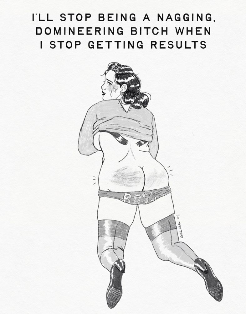 Text says “I’ll stop being a nagging, domineering bitch when I stop getting results.” Below, in digital pencil, is a sketch of a plump, vintagey girlie looking over her shoulder and kneeling. Her panties, which say “boss” on the ass, are pilled down. Her ass is flushed and there’s a hand mark on one cheek. Her sweater is pushed up, revealing her unclasped bra and a beautiful full sideboob. She is crying.