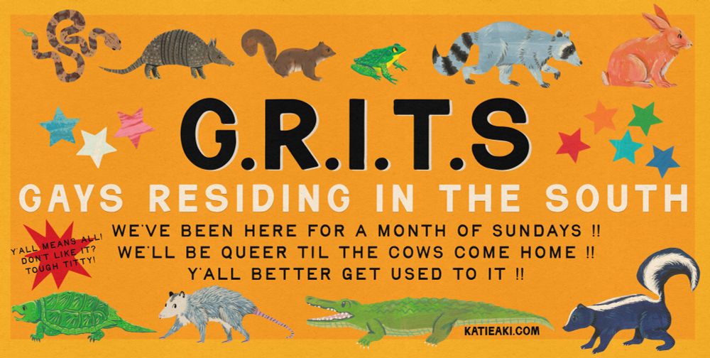 a wide yellow composition of paper cutout animals: a copperhead, armadillo, squirrel, bullfrog, raccoon, rabbit, snapper, opossum, alligator, and skunk. Text says “grits” as an acronym standing for Gays Residing in the South. Text below says “we’ve been here for a month of sundays, we’ll be here til the cows come home. Yall better get used to it.”