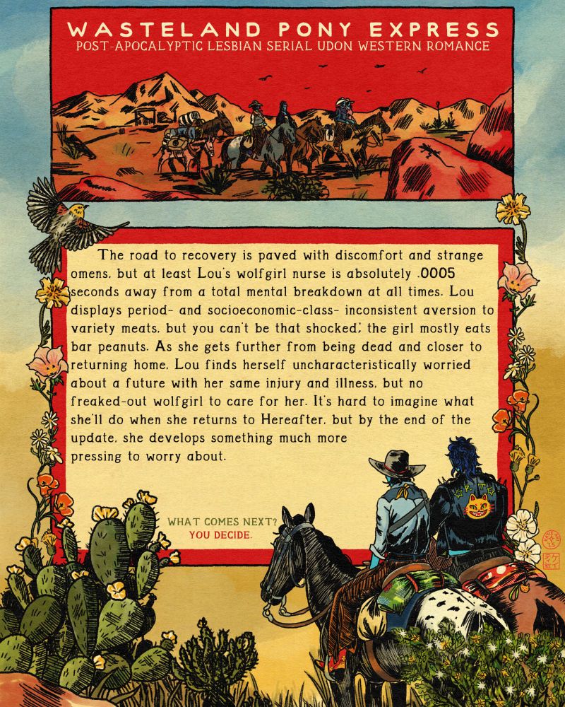 A digital drawing in a vintage pulp style, promoting Wasteland Pony Express, a post-apocalyptic lesbian serial udon western romance. The outer image is a pair of riders, facing mostly away from the viewer. One is a thin and worn-looking cowgirl in fringed chaps, the other is wearing a biker jacket with a yellow cat on the back. Southwestern flora, including garlands of flowers, and a bird round out the frame. Inlaid is a narrow red box with four riders, a donkey, and a mule riding across the desert.
Below, in a separate box, is a summary of the update. It says:      The road to recovery is paved with discomfort and strange omens, but at least Lou’s wolfgirl nurse is absolutely .0005 seconds away from a total mental breakdown at all times. Lou displays period- and socioeconomic-class-inconsistent aversion to variety meats, but you can’t be that shocked; the girl mostly eats bar peanuts. As she gets further from being dead and closer to returning home, Lou finds herself uncharacteristically worried about a future with her same injury and illness, but no freaked-out wolfgirl to care for her. It’s hard to imagine what she’ll do when she returns to Hereafter, but by the end of the update, she develops something much more pressing to worry about.
