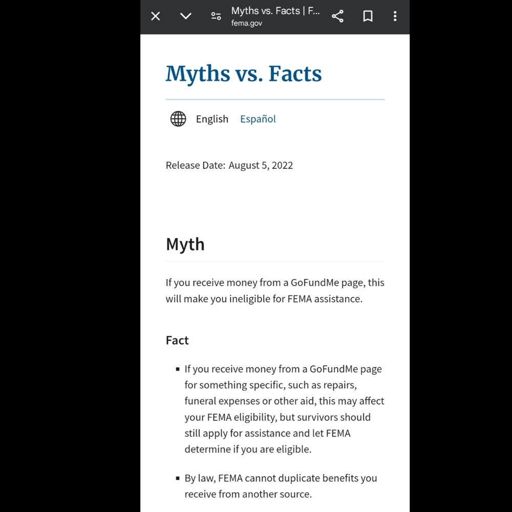 Myths vs. Facts
world globe
English Español
Release Date:
August 5, 2022
Myth
If you receive money from a GoFundMe page, this will make you ineligible for FEMA assistance.

Fact
If you receive money from a GoFundMe page for something specific, such as repairs, funeral expenses or other aid, this may affect your FEMA eligibility, but survivors should still apply for assistance and let FEMA determine if you are eligible.  
By law, FEMA cannot duplicate benefits you receive from another source. 
