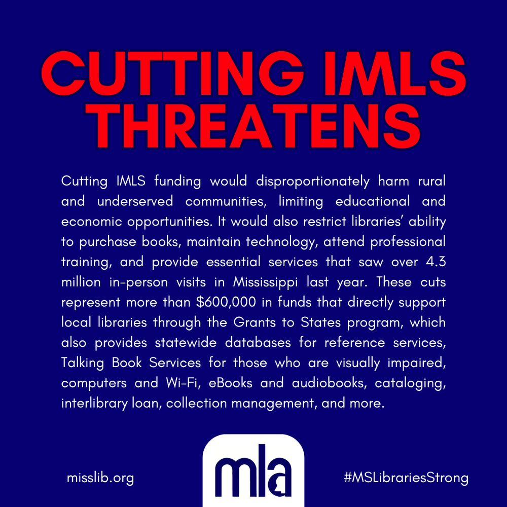 Cutting IMLS Threatens. Cutting IMLS funding would disproportionately harm rual and underserved communities, limiting educational and economic opportunities. It would also restrict libraries' ability to purchase books, maintain technology, attend professional training, and provide essential services that saw over 4.3 million in-person visits in Mississippi last year. These cuts represent more than $600,000 in funds that directly support local libraries through the Grants to States program, which also provides statewide databases for reference services, Talking Book Services for those who are visually impaired, computers and Wi-Fi, eBooks and audiobooks, cataloging, interlibrary loan, collection management, and more. Image includes MLA logo, link to official website www.misslib.org, and hashtag MSLibrariesStrong