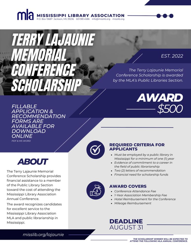 The Terry Lajaunie Memorial Conference Scholarship is awarded by the Mississippi Library Association’s Public Libraries Section. This award was designed to provide financial assistance of $500 to a member of the Public Library Section toward the cost of attending the Mississippi Library Association Annual Conference. The award recognizes candidates for excellent service to the Mississippi Library Association (MLA) and public librarianship in Mississippi.

Learn more: www.misslib.org/lajaunie