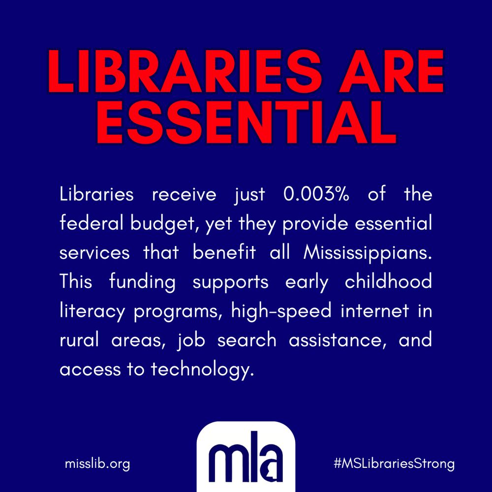 Libraries are essential. Libraries receive just 0.003% of the federal budget, yet they provide essential services that benefit all Mississippians. This funding supports early childhood literacy programs, high-speed internet in rural areas, job search assistance, and access to technology. Image includes MLA logo, link to official website misslib.org, and hashtag MSLibrariesStrong.