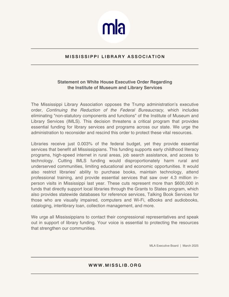 MLA Press Release — Statement on White House Executive Order Regarding the Institute of Museum and Library Services

The Mississippi Library Association opposes the Trump administration’s executive order, Continuing the Reduction of the Federal Bureaucracy, which includes eliminating "non-statutory components and functions" of the Institute of Museum and Library Services (IMLS). This decision threatens a critical program that provides essential funding for library services and programs across our state. We urge the administration to reconsider and rescind this order to protect these vital resources.

Libraries receive just 0.003% of the federal budget, yet they provide essential services that benefit all Mississippians. This funding supports early childhood literacy programs, high-speed internet in rural areas, job search assistance, and access to technology. Cutting IMLS funding would disproportionately harm rural and underserved communities, limiting educational and economic opportunities. It would also restrict libraries’ ability to purchase books, maintain technology, attend professional training, and provide essential services that saw over 4.3 million in-person visits in Mississippi last year. These cuts represent more than $600,000 in funds that directly support local libraries through the Grants to States program, which also provides statewide databases for reference services, Talking Book Services for those who are visually impaired, computers and Wi-Fi, eBooks and audiobooks, cataloging, interlibrary loan, collection management, and more.

We urge all Mississippians to contact their congressional representatives and speak out in support of library funding. Your voice is essential to protecting the resources that strengthen our communities.

MLA Executive Board, March 2025

www.misslib.org