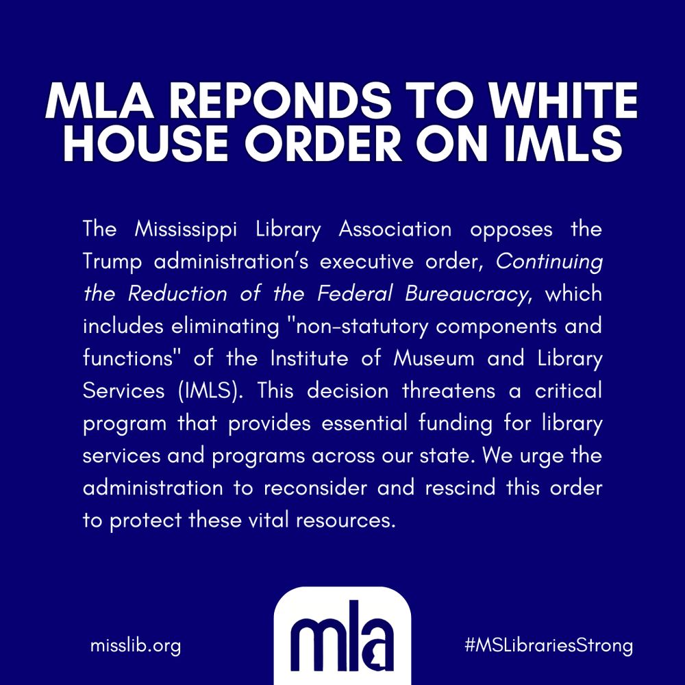 MLA responds to White House order on IMLS. The Mississippi Library Association opposes the Trump administration's executive order, Continuing the Reduction of the Federal Bureaucracy, which includes eliminating "non-statutory components and functions" of the Institute of Museum and Library Services (IMLS). This decision threatens a critical program that provides essential funding for library services and programs across our state. We urge the administration to reconsider and rescind this order to protect these vial resources. Image includes official MLA logo, website link misslib.org, and hastag MSLibrariesStrong.